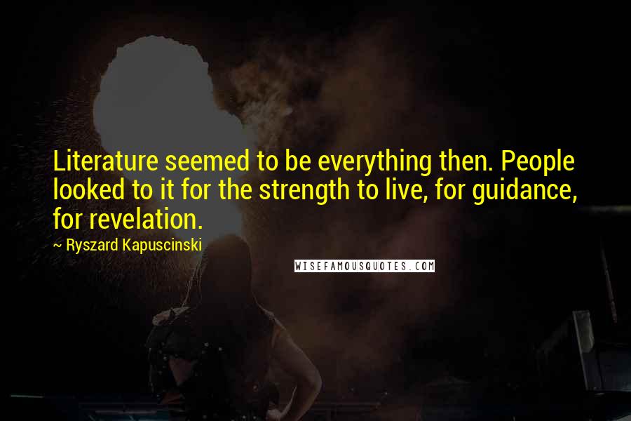 Ryszard Kapuscinski Quotes: Literature seemed to be everything then. People looked to it for the strength to live, for guidance, for revelation.