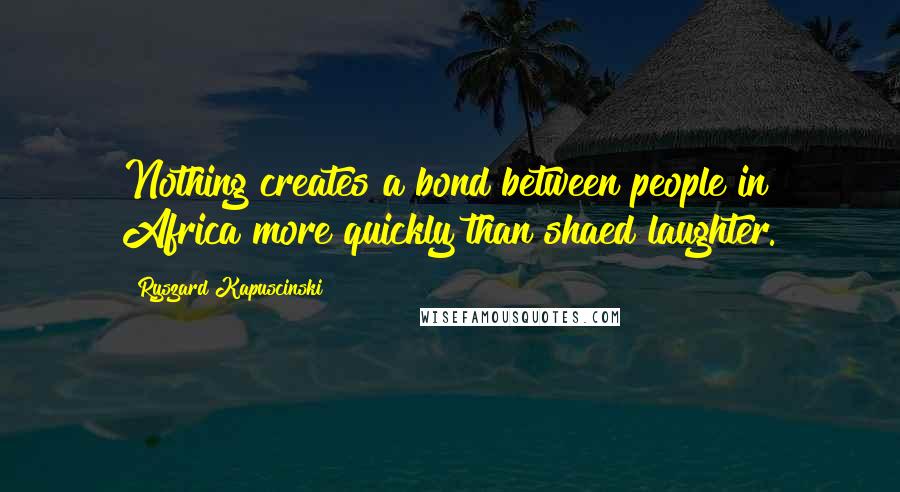 Ryszard Kapuscinski Quotes: Nothing creates a bond between people in Africa more quickly than shaed laughter.