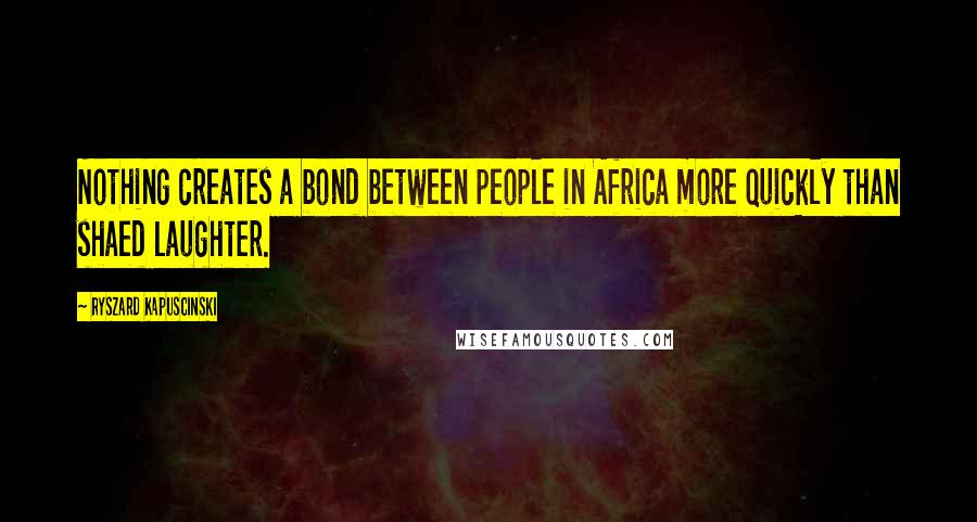 Ryszard Kapuscinski Quotes: Nothing creates a bond between people in Africa more quickly than shaed laughter.