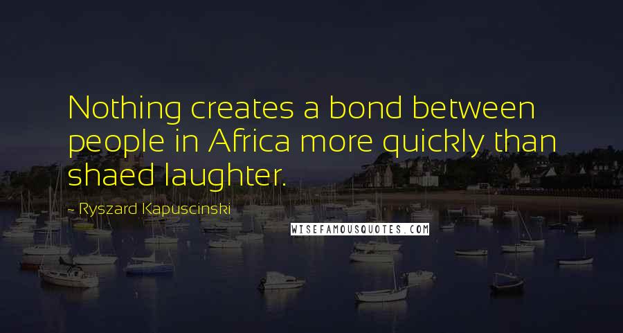 Ryszard Kapuscinski Quotes: Nothing creates a bond between people in Africa more quickly than shaed laughter.