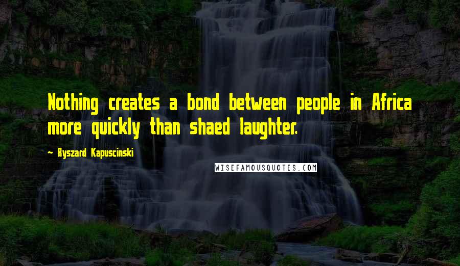 Ryszard Kapuscinski Quotes: Nothing creates a bond between people in Africa more quickly than shaed laughter.