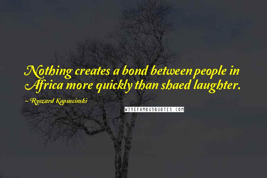 Ryszard Kapuscinski Quotes: Nothing creates a bond between people in Africa more quickly than shaed laughter.