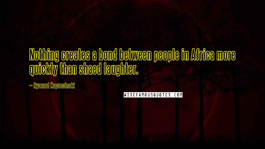 Ryszard Kapuscinski Quotes: Nothing creates a bond between people in Africa more quickly than shaed laughter.