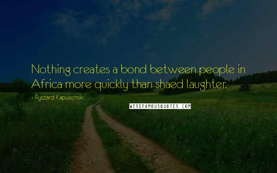 Ryszard Kapuscinski Quotes: Nothing creates a bond between people in Africa more quickly than shaed laughter.