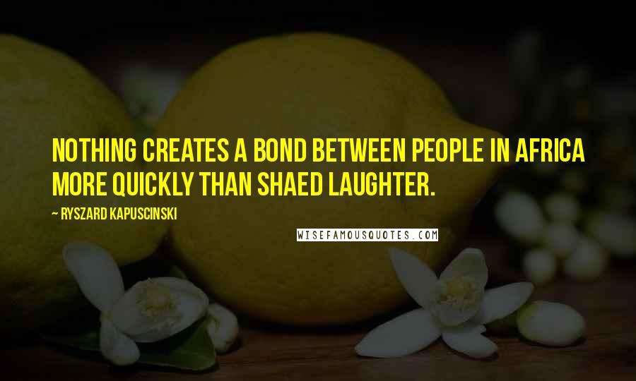 Ryszard Kapuscinski Quotes: Nothing creates a bond between people in Africa more quickly than shaed laughter.