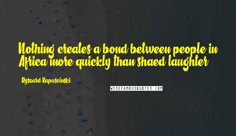 Ryszard Kapuscinski Quotes: Nothing creates a bond between people in Africa more quickly than shaed laughter.