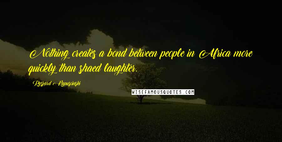 Ryszard Kapuscinski Quotes: Nothing creates a bond between people in Africa more quickly than shaed laughter.