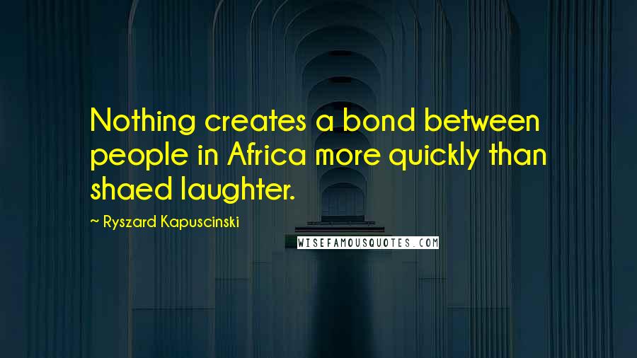 Ryszard Kapuscinski Quotes: Nothing creates a bond between people in Africa more quickly than shaed laughter.