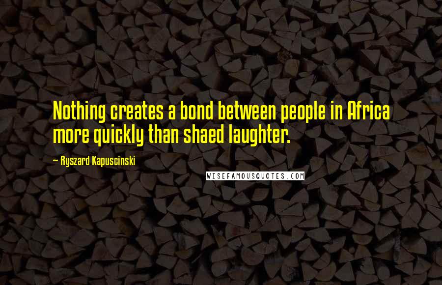 Ryszard Kapuscinski Quotes: Nothing creates a bond between people in Africa more quickly than shaed laughter.