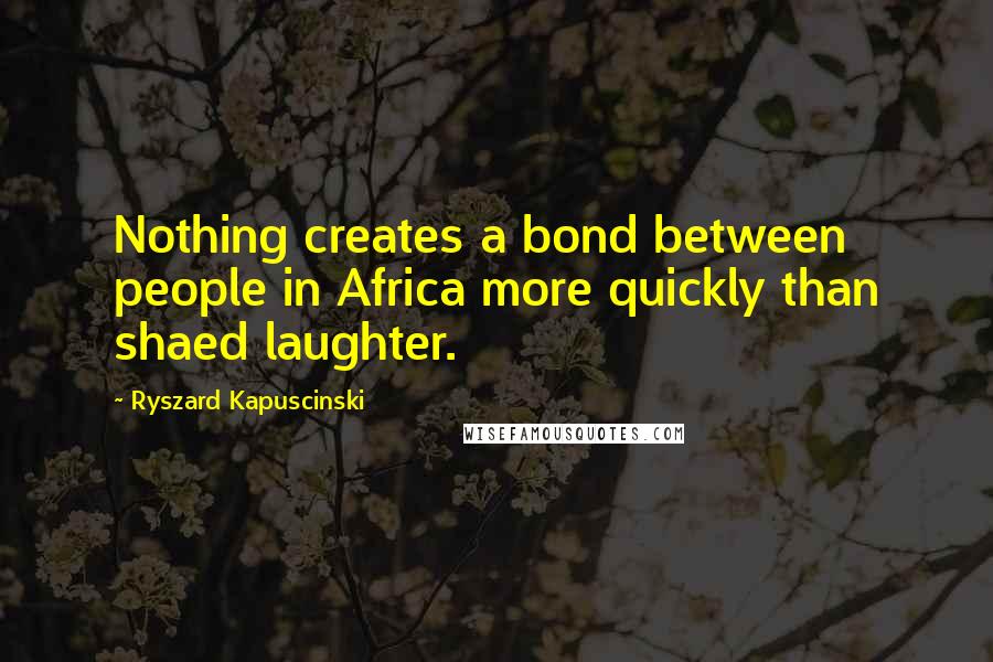 Ryszard Kapuscinski Quotes: Nothing creates a bond between people in Africa more quickly than shaed laughter.