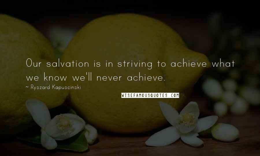 Ryszard Kapuscinski Quotes: Our salvation is in striving to achieve what we know we'll never achieve.