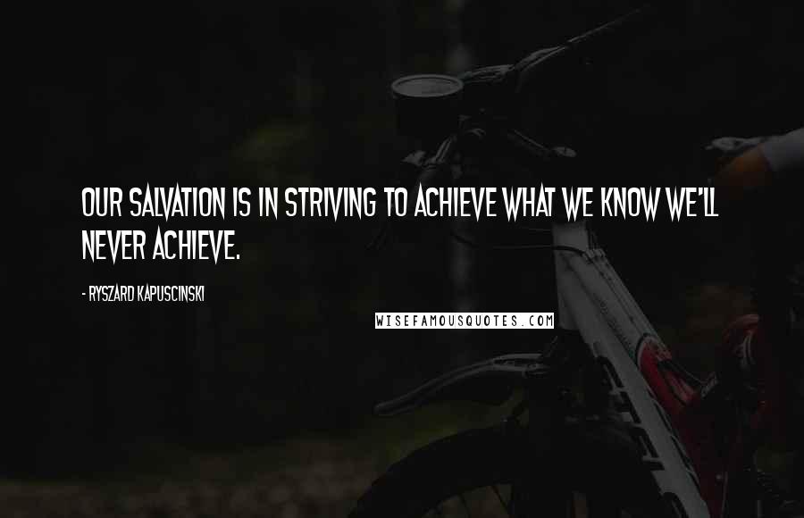 Ryszard Kapuscinski Quotes: Our salvation is in striving to achieve what we know we'll never achieve.