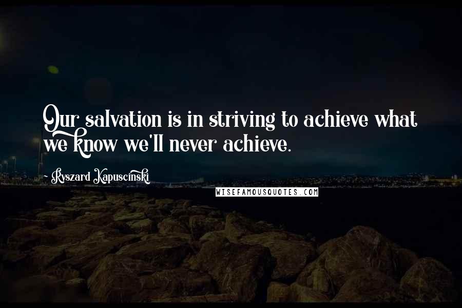 Ryszard Kapuscinski Quotes: Our salvation is in striving to achieve what we know we'll never achieve.