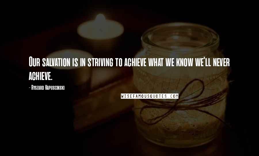 Ryszard Kapuscinski Quotes: Our salvation is in striving to achieve what we know we'll never achieve.