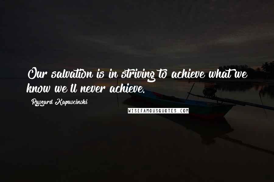 Ryszard Kapuscinski Quotes: Our salvation is in striving to achieve what we know we'll never achieve.