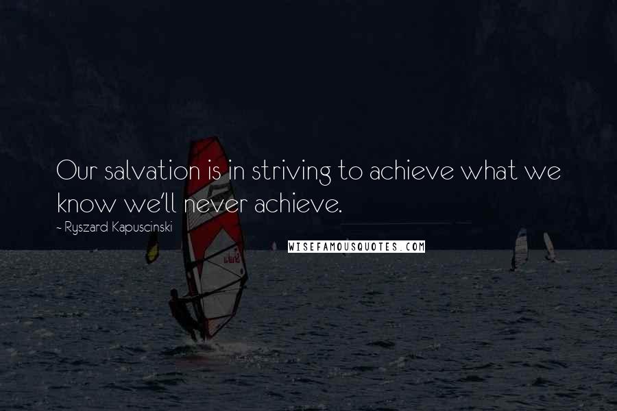 Ryszard Kapuscinski Quotes: Our salvation is in striving to achieve what we know we'll never achieve.