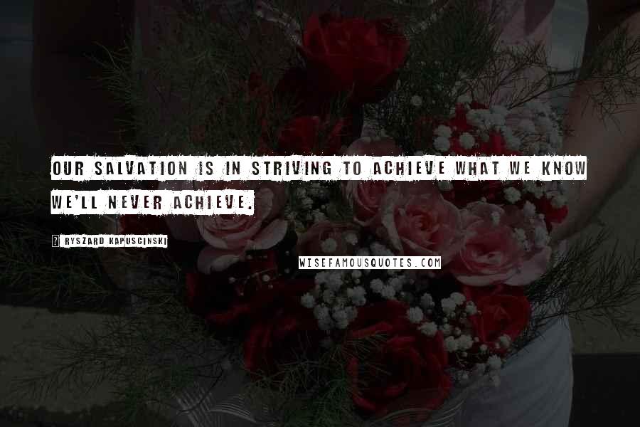 Ryszard Kapuscinski Quotes: Our salvation is in striving to achieve what we know we'll never achieve.