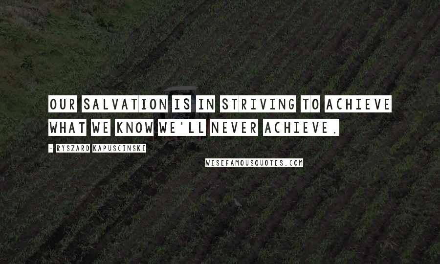 Ryszard Kapuscinski Quotes: Our salvation is in striving to achieve what we know we'll never achieve.