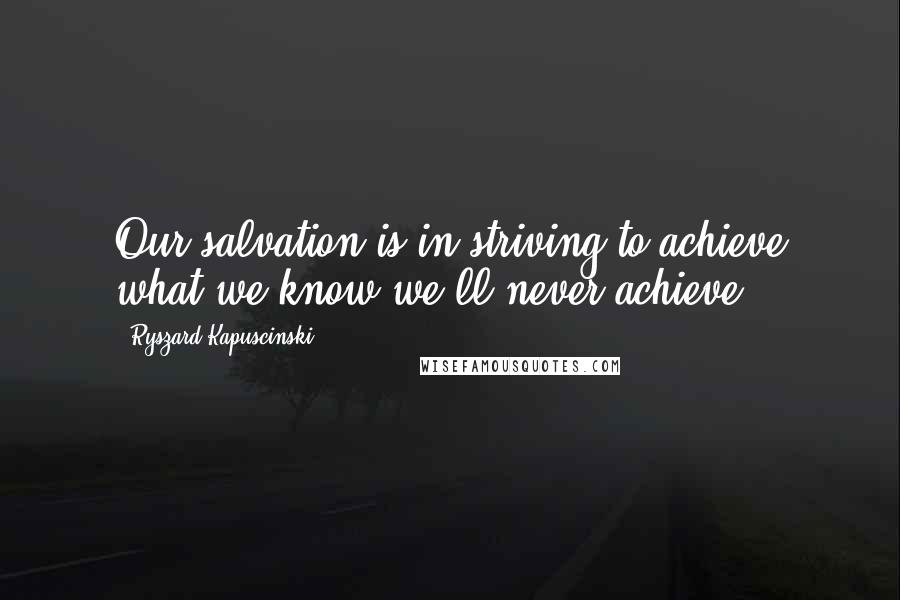 Ryszard Kapuscinski Quotes: Our salvation is in striving to achieve what we know we'll never achieve.