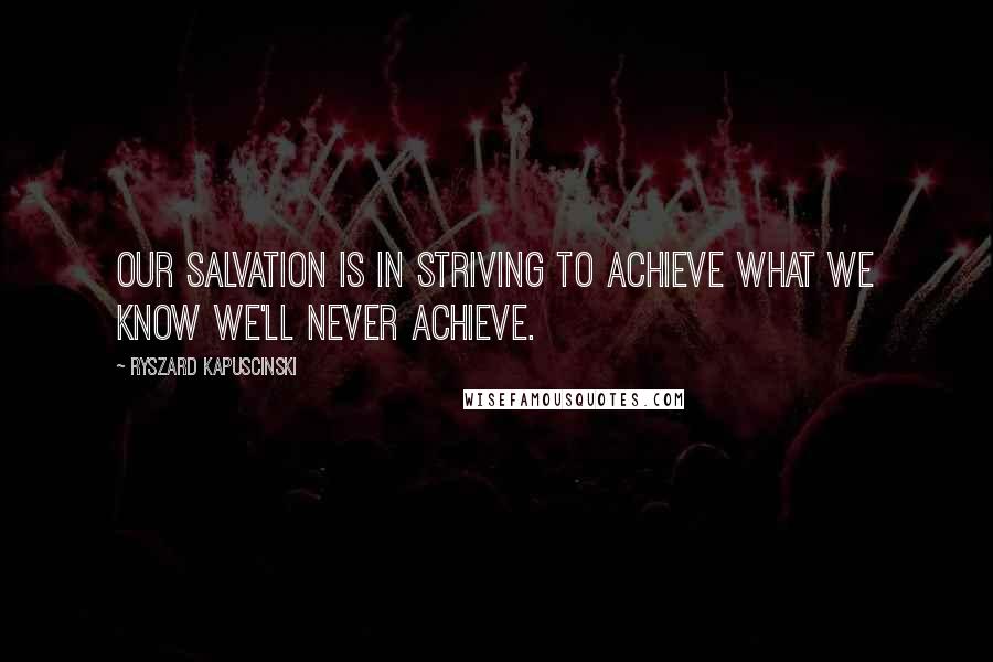 Ryszard Kapuscinski Quotes: Our salvation is in striving to achieve what we know we'll never achieve.