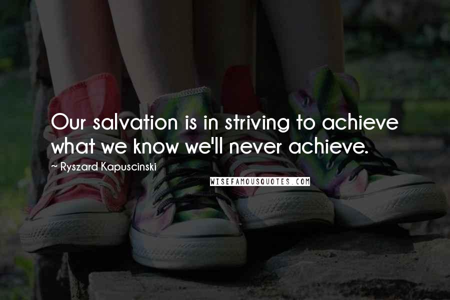 Ryszard Kapuscinski Quotes: Our salvation is in striving to achieve what we know we'll never achieve.