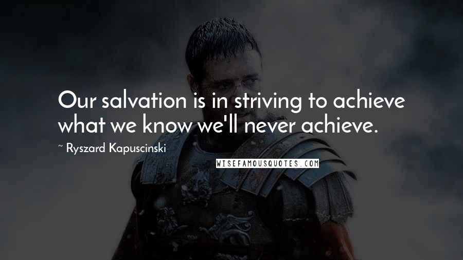 Ryszard Kapuscinski Quotes: Our salvation is in striving to achieve what we know we'll never achieve.
