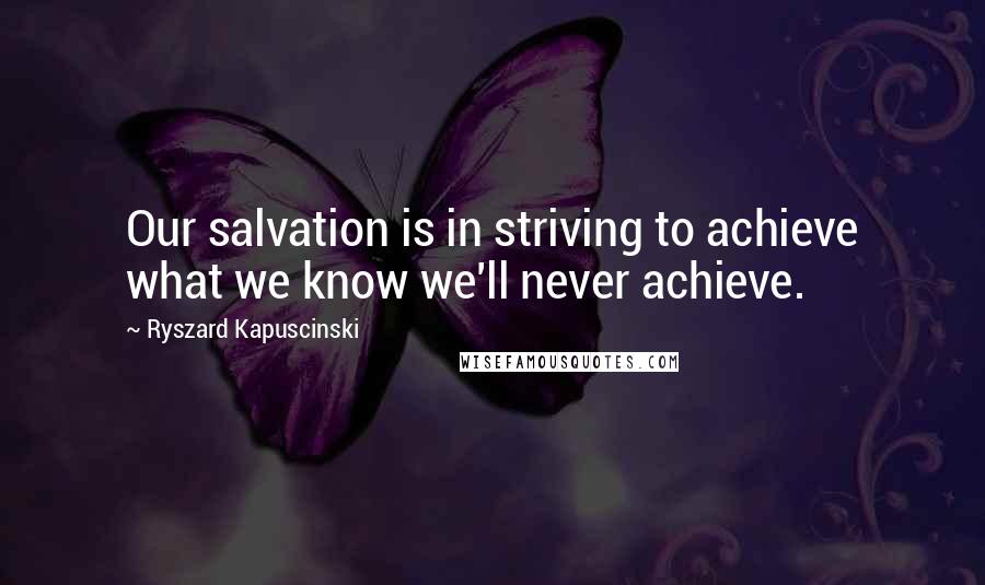 Ryszard Kapuscinski Quotes: Our salvation is in striving to achieve what we know we'll never achieve.