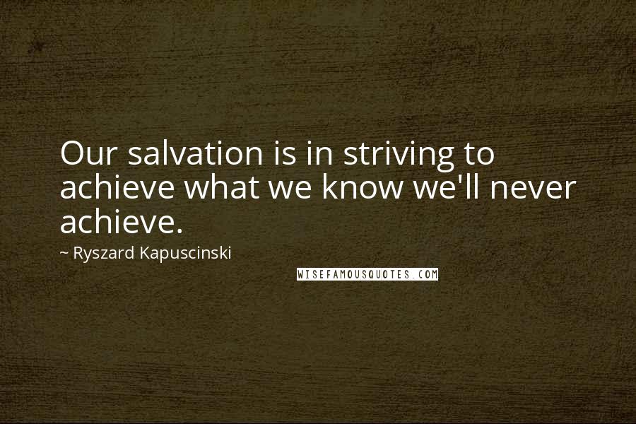 Ryszard Kapuscinski Quotes: Our salvation is in striving to achieve what we know we'll never achieve.