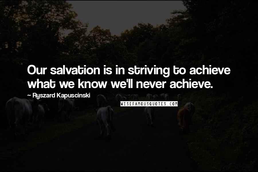 Ryszard Kapuscinski Quotes: Our salvation is in striving to achieve what we know we'll never achieve.