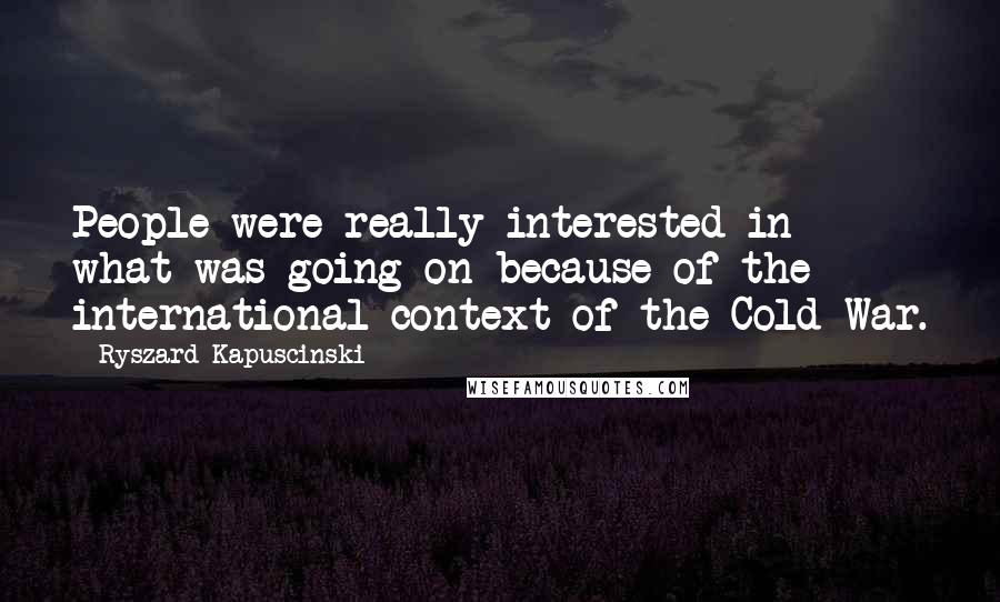 Ryszard Kapuscinski Quotes: People were really interested in what was going on because of the international context of the Cold War.