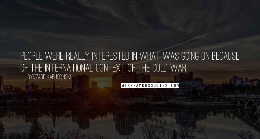 Ryszard Kapuscinski Quotes: People were really interested in what was going on because of the international context of the Cold War.