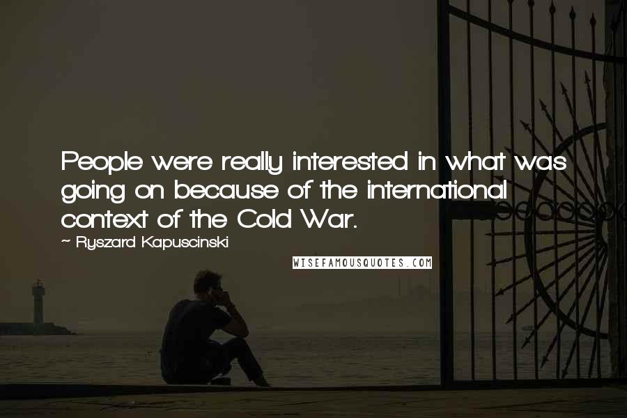 Ryszard Kapuscinski Quotes: People were really interested in what was going on because of the international context of the Cold War.