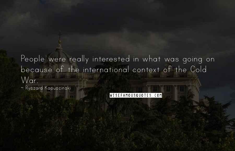 Ryszard Kapuscinski Quotes: People were really interested in what was going on because of the international context of the Cold War.