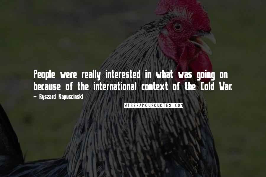 Ryszard Kapuscinski Quotes: People were really interested in what was going on because of the international context of the Cold War.