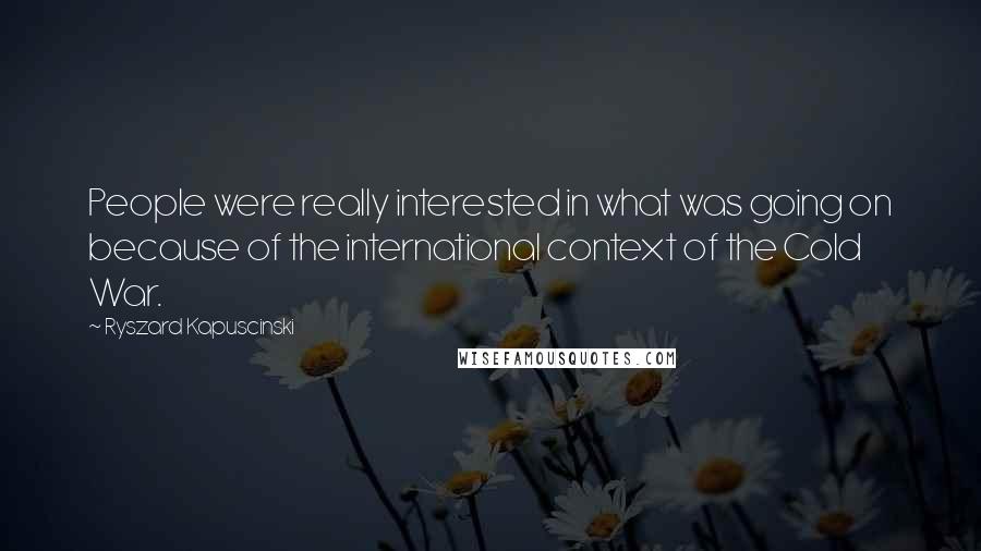 Ryszard Kapuscinski Quotes: People were really interested in what was going on because of the international context of the Cold War.