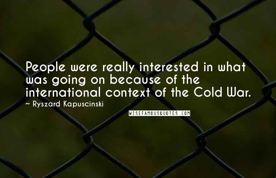 Ryszard Kapuscinski Quotes: People were really interested in what was going on because of the international context of the Cold War.