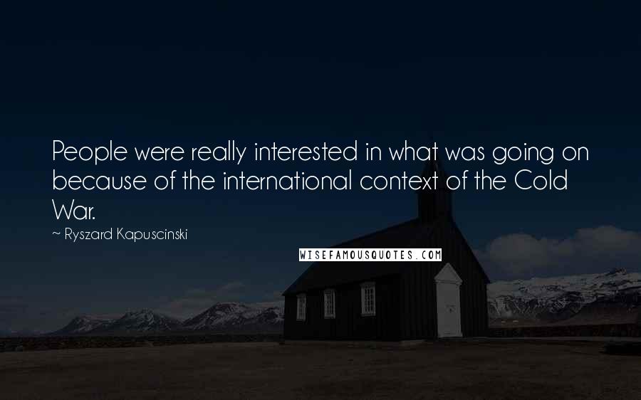 Ryszard Kapuscinski Quotes: People were really interested in what was going on because of the international context of the Cold War.