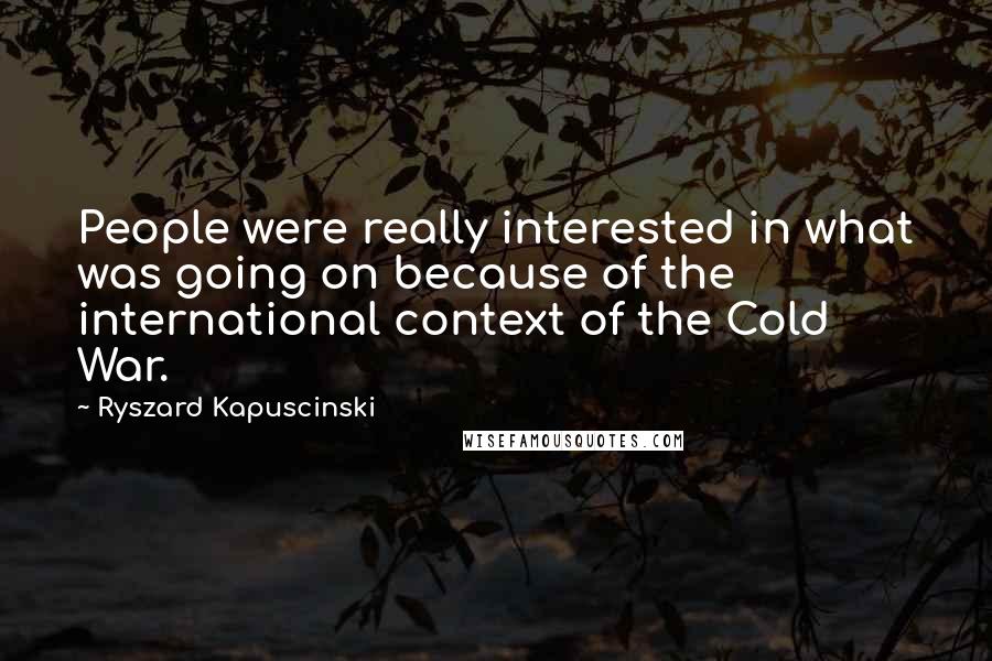 Ryszard Kapuscinski Quotes: People were really interested in what was going on because of the international context of the Cold War.