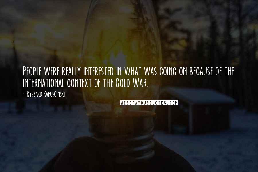 Ryszard Kapuscinski Quotes: People were really interested in what was going on because of the international context of the Cold War.