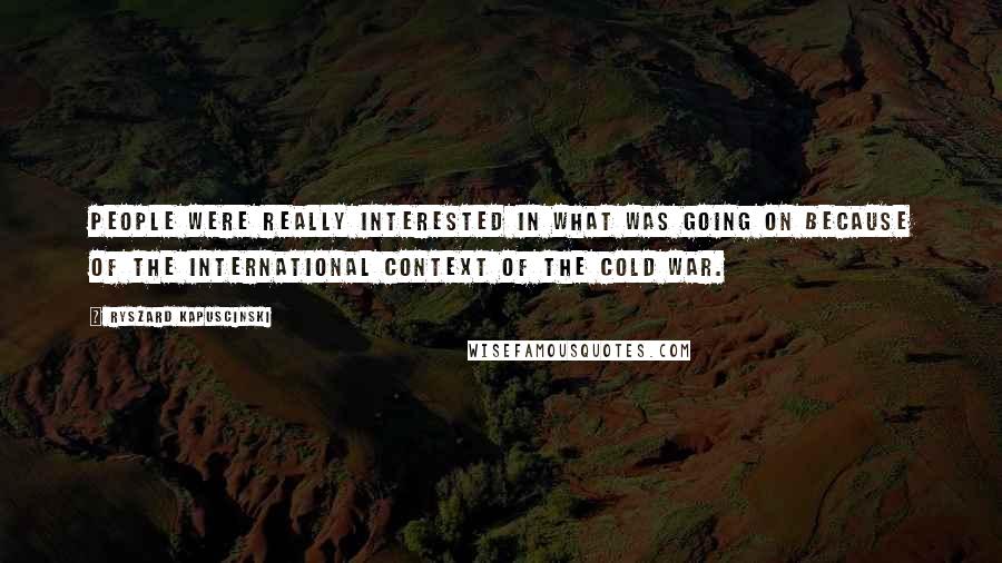 Ryszard Kapuscinski Quotes: People were really interested in what was going on because of the international context of the Cold War.