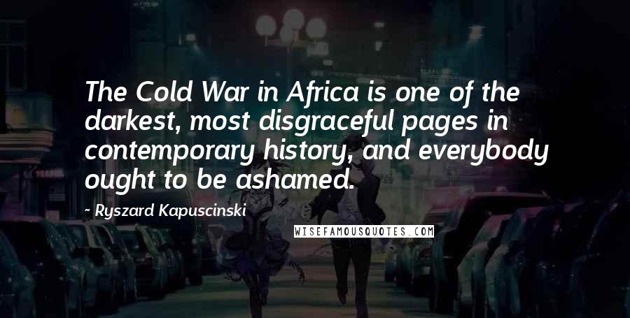 Ryszard Kapuscinski Quotes: The Cold War in Africa is one of the darkest, most disgraceful pages in contemporary history, and everybody ought to be ashamed.