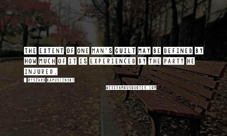 Ryszard Kapuscinski Quotes: The extent of one man's guilt may be defined by how much of it is experienced by the party he injured.