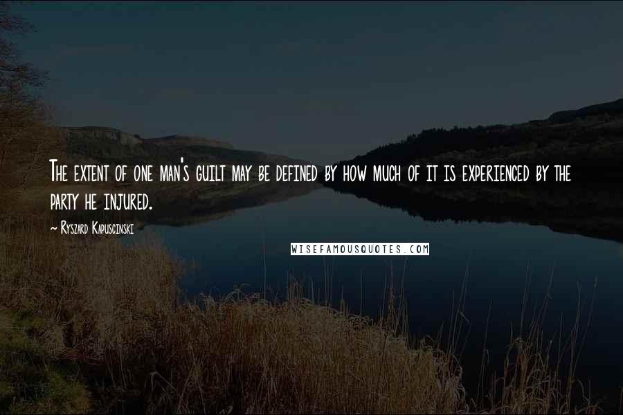 Ryszard Kapuscinski Quotes: The extent of one man's guilt may be defined by how much of it is experienced by the party he injured.