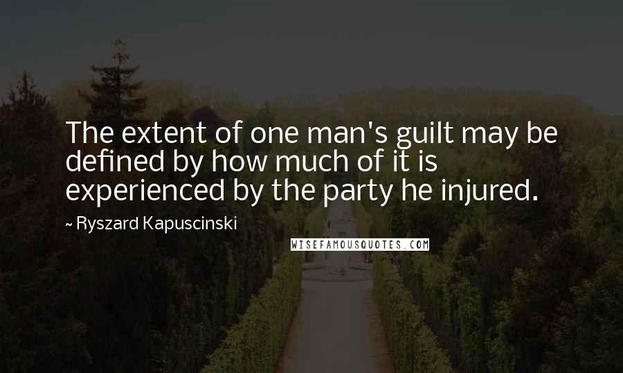 Ryszard Kapuscinski Quotes: The extent of one man's guilt may be defined by how much of it is experienced by the party he injured.