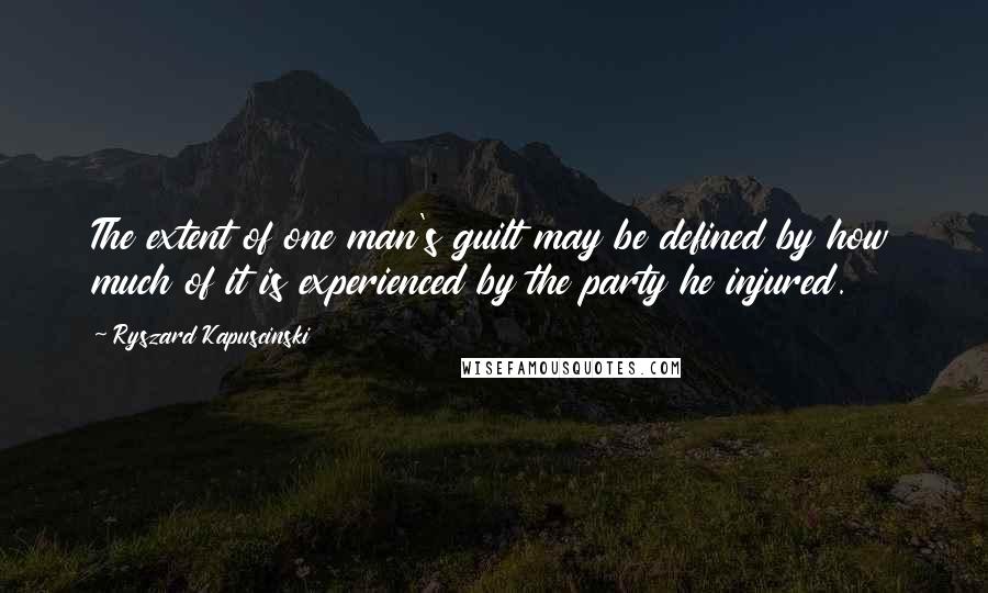 Ryszard Kapuscinski Quotes: The extent of one man's guilt may be defined by how much of it is experienced by the party he injured.