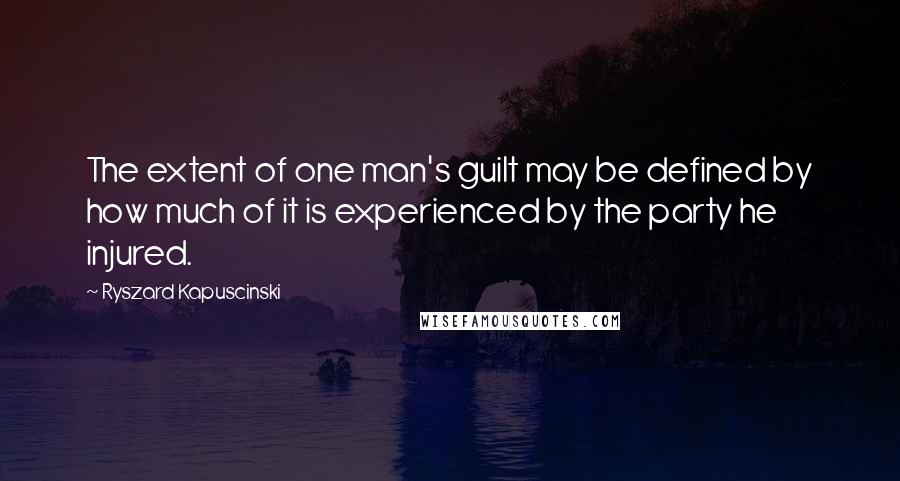 Ryszard Kapuscinski Quotes: The extent of one man's guilt may be defined by how much of it is experienced by the party he injured.