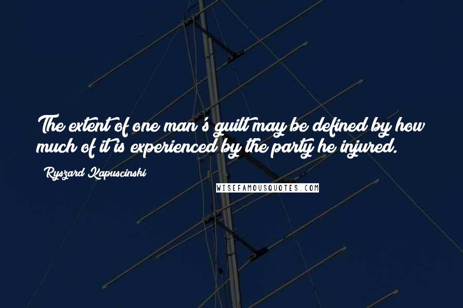 Ryszard Kapuscinski Quotes: The extent of one man's guilt may be defined by how much of it is experienced by the party he injured.
