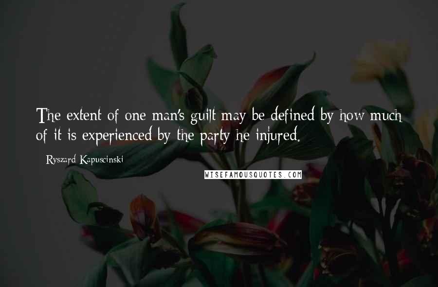 Ryszard Kapuscinski Quotes: The extent of one man's guilt may be defined by how much of it is experienced by the party he injured.