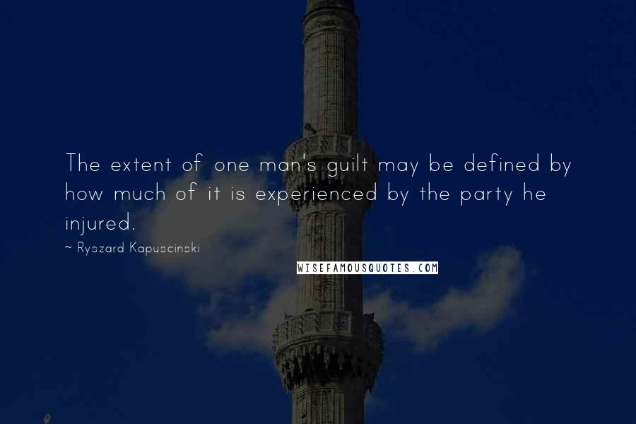 Ryszard Kapuscinski Quotes: The extent of one man's guilt may be defined by how much of it is experienced by the party he injured.
