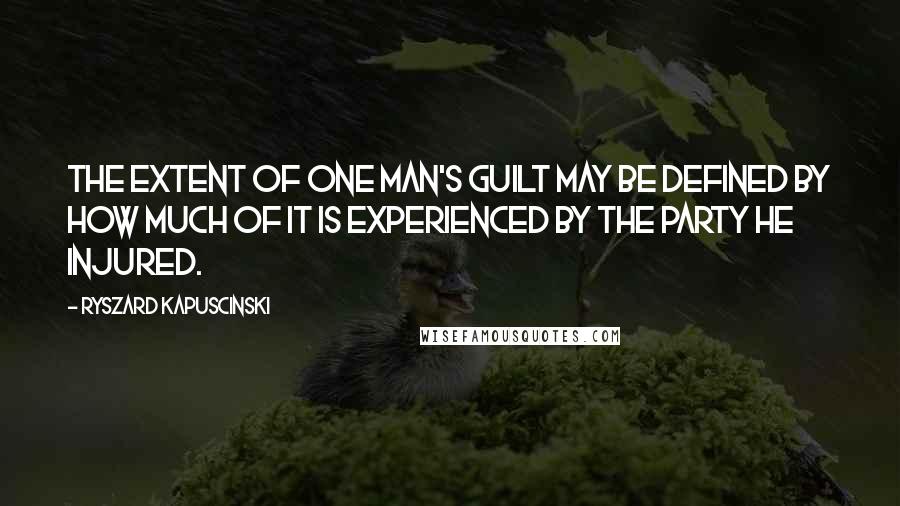 Ryszard Kapuscinski Quotes: The extent of one man's guilt may be defined by how much of it is experienced by the party he injured.